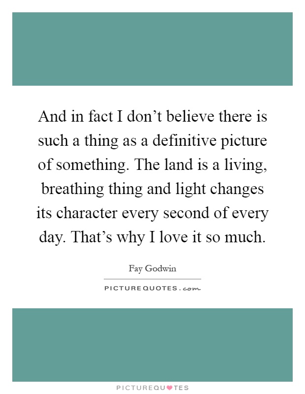 And in fact I don't believe there is such a thing as a definitive picture of something. The land is a living, breathing thing and light changes its character every second of every day. That's why I love it so much Picture Quote #1