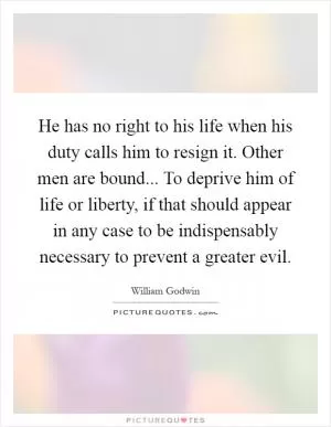 He has no right to his life when his duty calls him to resign it. Other men are bound... To deprive him of life or liberty, if that should appear in any case to be indispensably necessary to prevent a greater evil Picture Quote #1