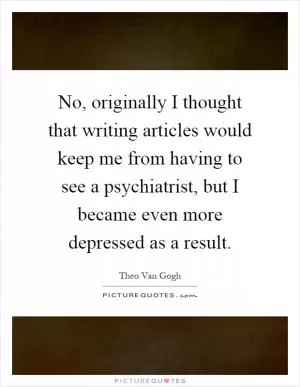 No, originally I thought that writing articles would keep me from having to see a psychiatrist, but I became even more depressed as a result Picture Quote #1