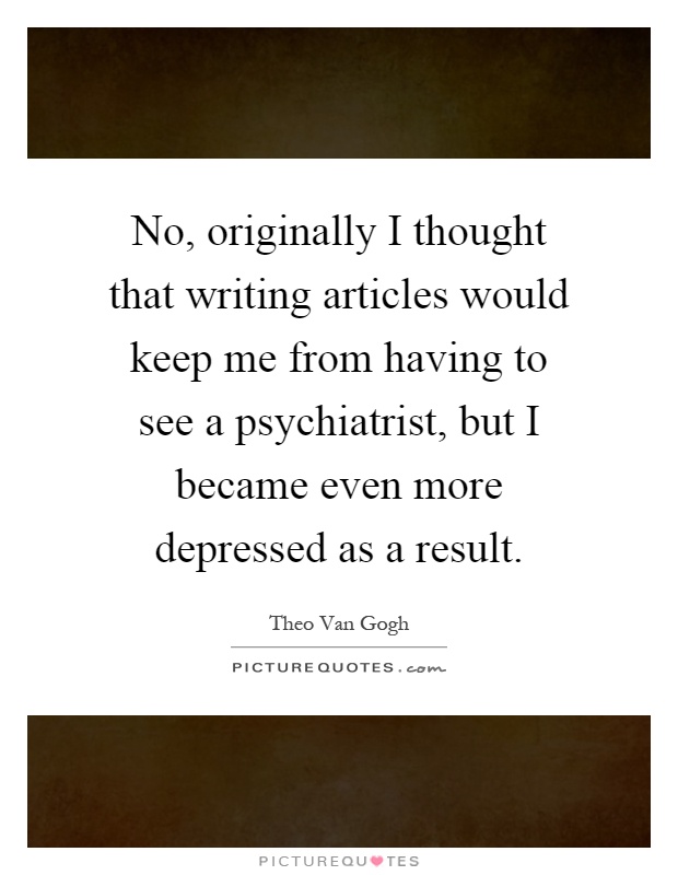 No, originally I thought that writing articles would keep me from having to see a psychiatrist, but I became even more depressed as a result Picture Quote #1