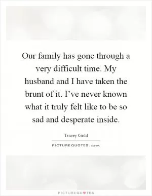 Our family has gone through a very difficult time. My husband and I have taken the brunt of it. I’ve never known what it truly felt like to be so sad and desperate inside Picture Quote #1