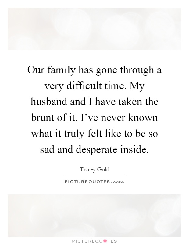 Our family has gone through a very difficult time. My husband and I have taken the brunt of it. I've never known what it truly felt like to be so sad and desperate inside Picture Quote #1