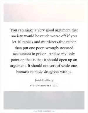 You can make a very good argument that society would be much worse off if you let 10 rapists and murderers free rather than put one poor, wrongly accused accountant in prison. And so my only point on that is that it should open up an argument. It should not sort of settle one, because nobody disagrees with it Picture Quote #1