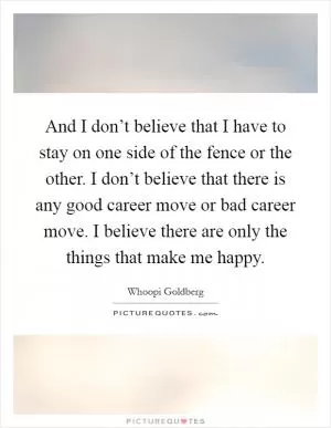 And I don’t believe that I have to stay on one side of the fence or the other. I don’t believe that there is any good career move or bad career move. I believe there are only the things that make me happy Picture Quote #1