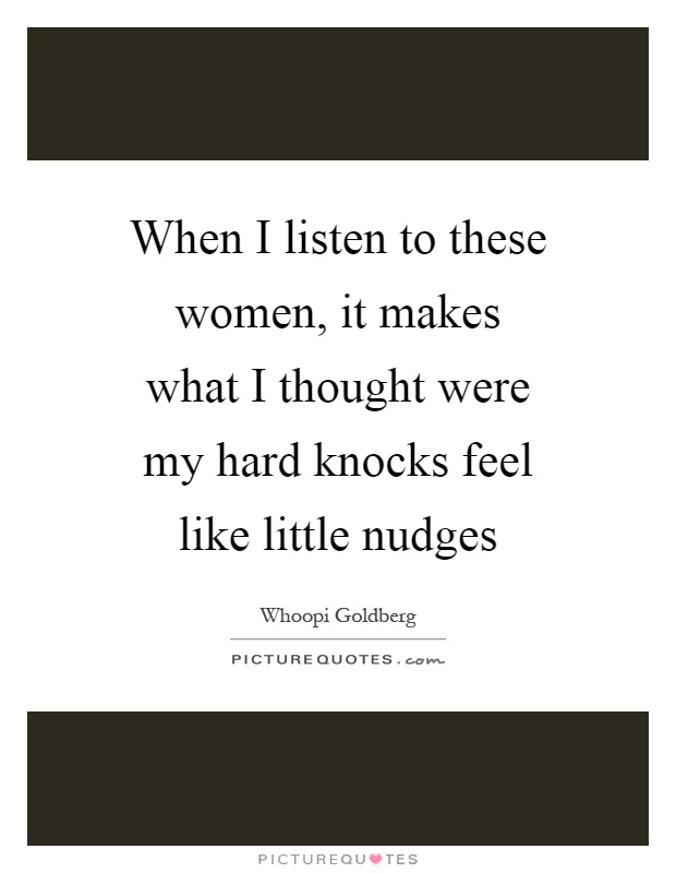When I listen to these women, it makes what I thought were my hard knocks feel like little nudges Picture Quote #1