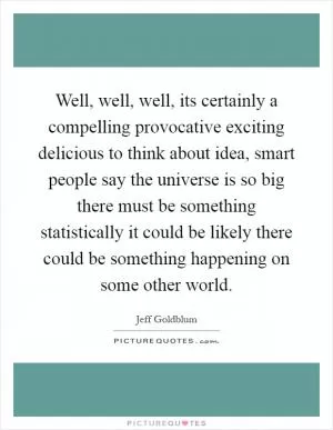 Well, well, well, its certainly a compelling provocative exciting delicious to think about idea, smart people say the universe is so big there must be something statistically it could be likely there could be something happening on some other world Picture Quote #1