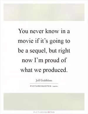 You never know in a movie if it’s going to be a sequel, but right now I’m proud of what we produced Picture Quote #1