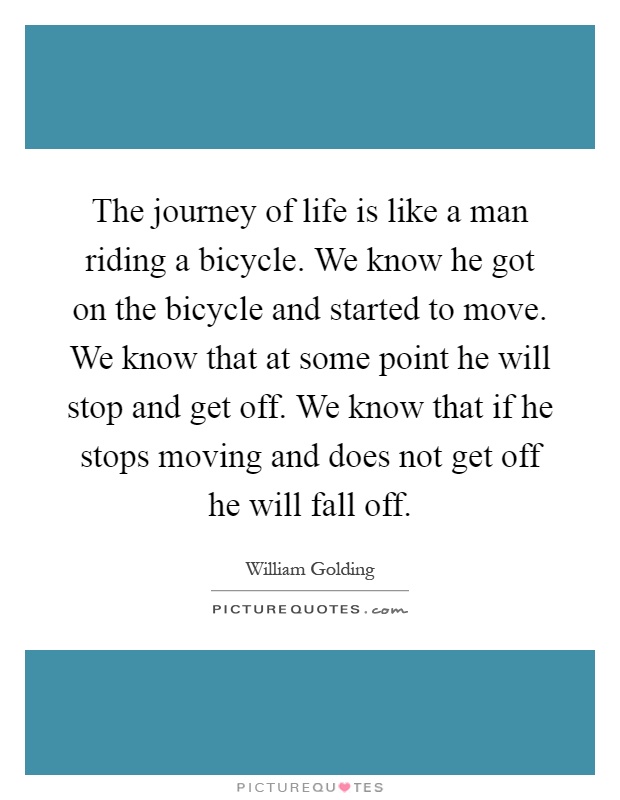 The journey of life is like a man riding a bicycle. We know he got on the bicycle and started to move. We know that at some point he will stop and get off. We know that if he stops moving and does not get off he will fall off Picture Quote #1