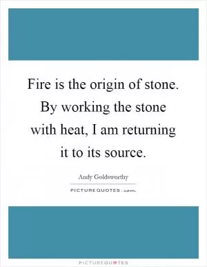 Fire is the origin of stone. By working the stone with heat, I am returning it to its source Picture Quote #1