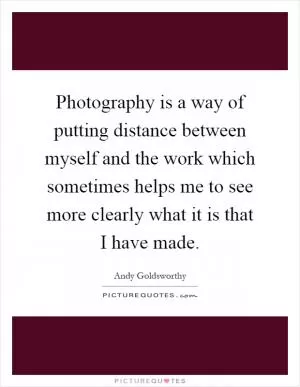 Photography is a way of putting distance between myself and the work which sometimes helps me to see more clearly what it is that I have made Picture Quote #1