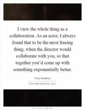 I view the whole thing as a collaboration. As an actor, I always found that to be the most freeing thing, when the director would collaborate with you, so that together you’d come up with something exponentially better Picture Quote #1