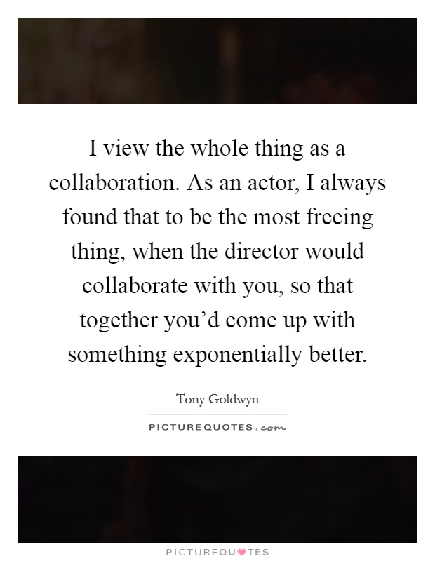 I view the whole thing as a collaboration. As an actor, I always found that to be the most freeing thing, when the director would collaborate with you, so that together you'd come up with something exponentially better Picture Quote #1