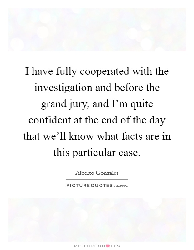 I have fully cooperated with the investigation and before the grand jury, and I'm quite confident at the end of the day that we'll know what facts are in this particular case Picture Quote #1