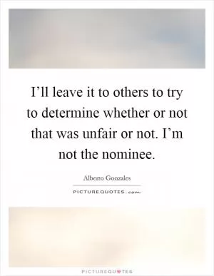 I’ll leave it to others to try to determine whether or not that was unfair or not. I’m not the nominee Picture Quote #1