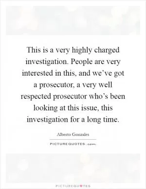 This is a very highly charged investigation. People are very interested in this, and we’ve got a prosecutor, a very well respected prosecutor who’s been looking at this issue, this investigation for a long time Picture Quote #1