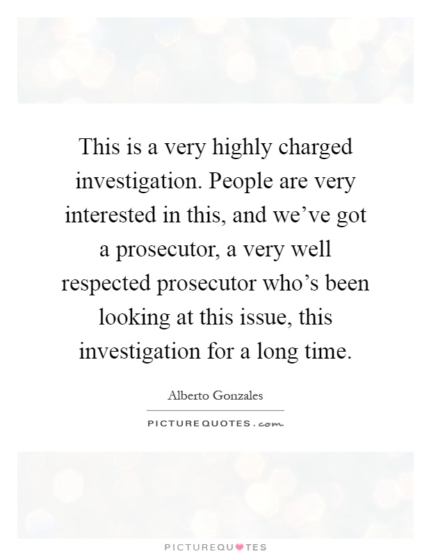 This is a very highly charged investigation. People are very interested in this, and we've got a prosecutor, a very well respected prosecutor who's been looking at this issue, this investigation for a long time Picture Quote #1