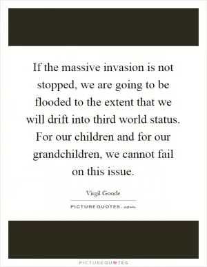 If the massive invasion is not stopped, we are going to be flooded to the extent that we will drift into third world status. For our children and for our grandchildren, we cannot fail on this issue Picture Quote #1
