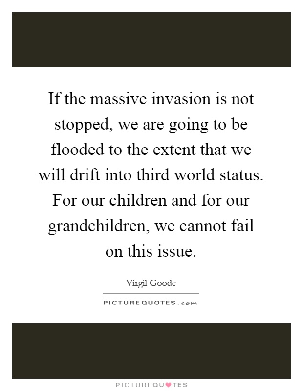 If the massive invasion is not stopped, we are going to be flooded to the extent that we will drift into third world status. For our children and for our grandchildren, we cannot fail on this issue Picture Quote #1
