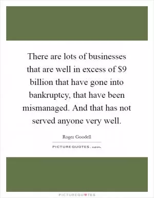 There are lots of businesses that are well in excess of $9 billion that have gone into bankruptcy, that have been mismanaged. And that has not served anyone very well Picture Quote #1
