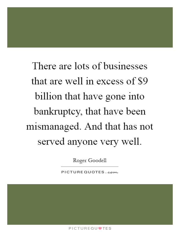 There are lots of businesses that are well in excess of $9 billion that have gone into bankruptcy, that have been mismanaged. And that has not served anyone very well Picture Quote #1