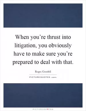 When you’re thrust into litigation, you obviously have to make sure you’re prepared to deal with that Picture Quote #1