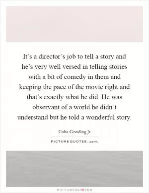 It’s a director’s job to tell a story and he’s very well versed in telling stories with a bit of comedy in them and keeping the pace of the movie right and that’s exactly what he did. He was observant of a world he didn’t understand but he told a wonderful story Picture Quote #1