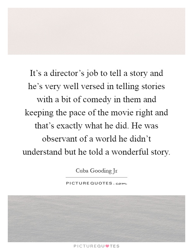 It's a director's job to tell a story and he's very well versed in telling stories with a bit of comedy in them and keeping the pace of the movie right and that's exactly what he did. He was observant of a world he didn't understand but he told a wonderful story Picture Quote #1