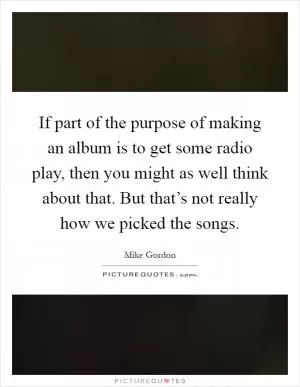 If part of the purpose of making an album is to get some radio play, then you might as well think about that. But that’s not really how we picked the songs Picture Quote #1
