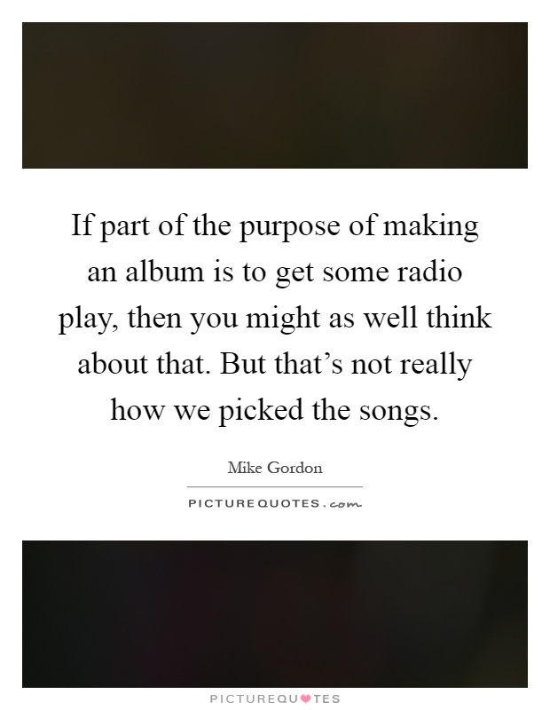 If part of the purpose of making an album is to get some radio play, then you might as well think about that. But that's not really how we picked the songs Picture Quote #1