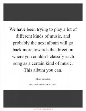 We have been trying to play a lot of different kinds of music, and probably the next album will go back more towards the direction where you couldn’t classify each song as a certain kind of music. This album you can Picture Quote #1