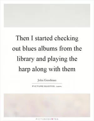 Then I started checking out blues albums from the library and playing the harp along with them Picture Quote #1
