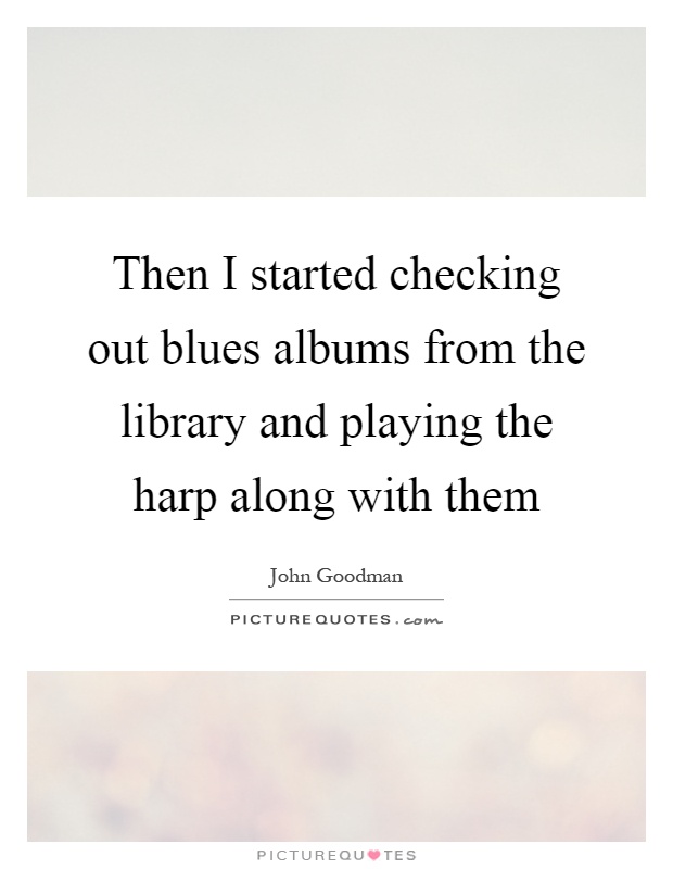 Then I started checking out blues albums from the library and playing the harp along with them Picture Quote #1