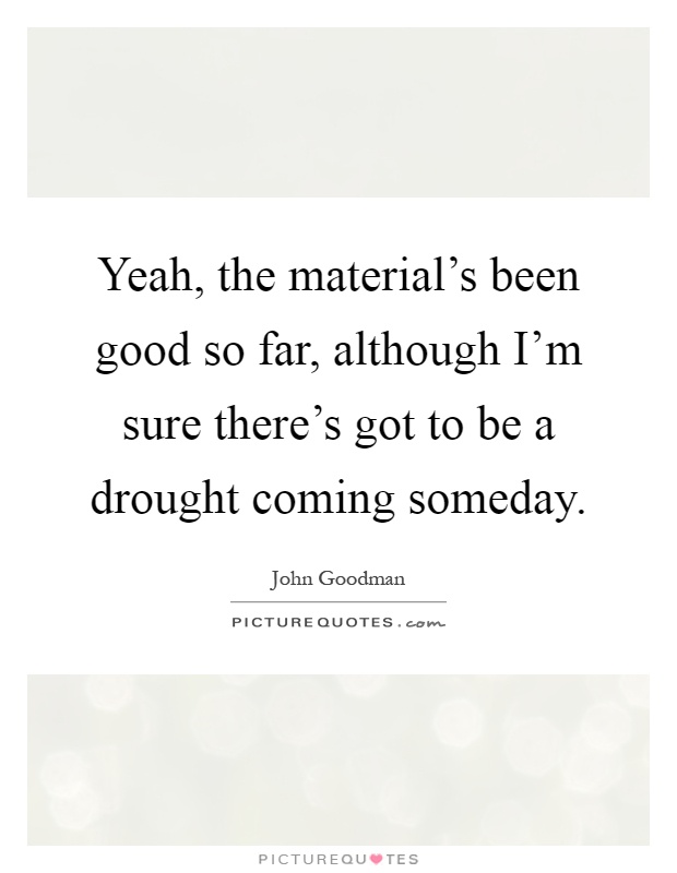 Yeah, the material's been good so far, although I'm sure there's got to be a drought coming someday Picture Quote #1