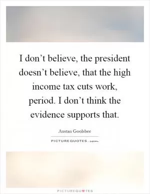 I don’t believe, the president doesn’t believe, that the high income tax cuts work, period. I don’t think the evidence supports that Picture Quote #1