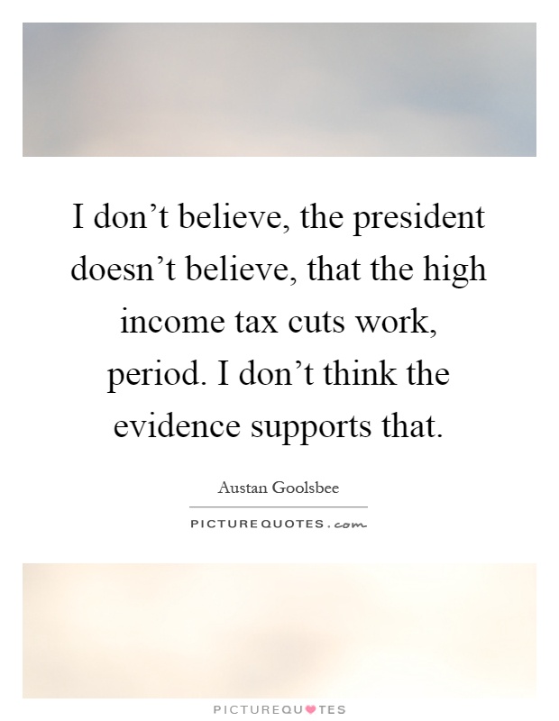I don't believe, the president doesn't believe, that the high income tax cuts work, period. I don't think the evidence supports that Picture Quote #1