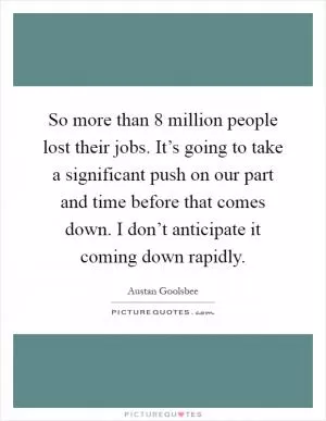 So more than 8 million people lost their jobs. It’s going to take a significant push on our part and time before that comes down. I don’t anticipate it coming down rapidly Picture Quote #1