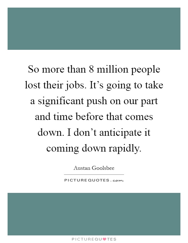 So more than 8 million people lost their jobs. It's going to take a significant push on our part and time before that comes down. I don't anticipate it coming down rapidly Picture Quote #1