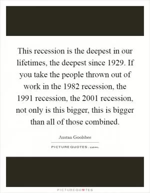 This recession is the deepest in our lifetimes, the deepest since 1929. If you take the people thrown out of work in the 1982 recession, the 1991 recession, the 2001 recession, not only is this bigger, this is bigger than all of those combined Picture Quote #1