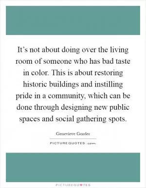 It’s not about doing over the living room of someone who has bad taste in color. This is about restoring historic buildings and instilling pride in a community, which can be done through designing new public spaces and social gathering spots Picture Quote #1