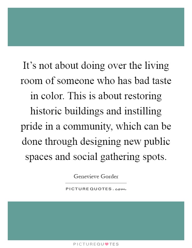 It's not about doing over the living room of someone who has bad taste in color. This is about restoring historic buildings and instilling pride in a community, which can be done through designing new public spaces and social gathering spots Picture Quote #1