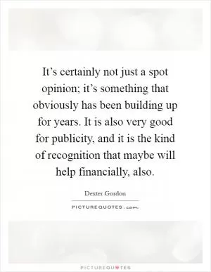 It’s certainly not just a spot opinion; it’s something that obviously has been building up for years. It is also very good for publicity, and it is the kind of recognition that maybe will help financially, also Picture Quote #1