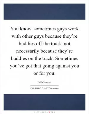 You know, sometimes guys work with other guys because they’re buddies off the track, not necessarily because they’re buddies on the track. Sometimes you’ve got that going against you or for you Picture Quote #1