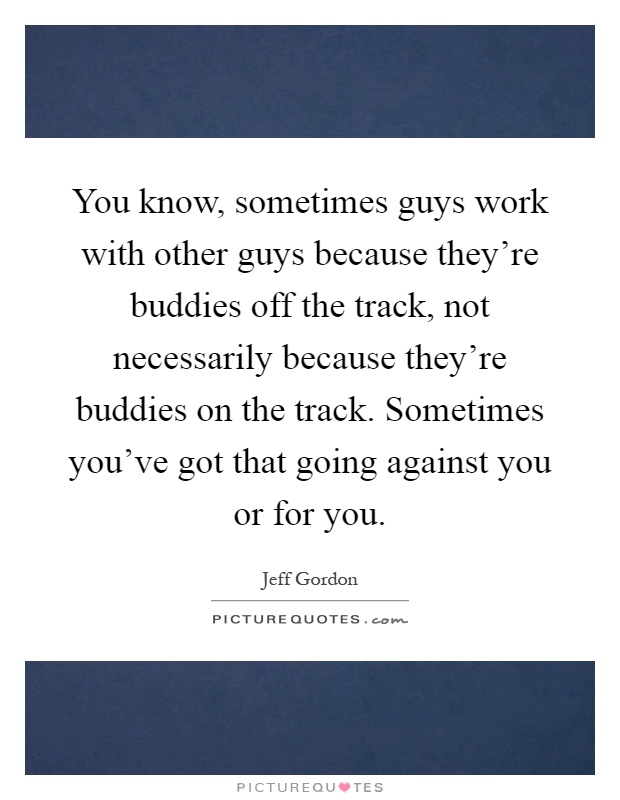 You know, sometimes guys work with other guys because they're buddies off the track, not necessarily because they're buddies on the track. Sometimes you've got that going against you or for you Picture Quote #1