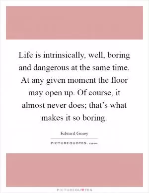 Life is intrinsically, well, boring and dangerous at the same time. At any given moment the floor may open up. Of course, it almost never does; that’s what makes it so boring Picture Quote #1