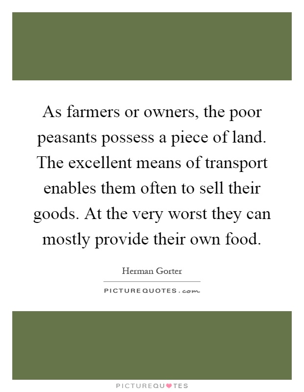 As farmers or owners, the poor peasants possess a piece of land. The excellent means of transport enables them often to sell their goods. At the very worst they can mostly provide their own food Picture Quote #1