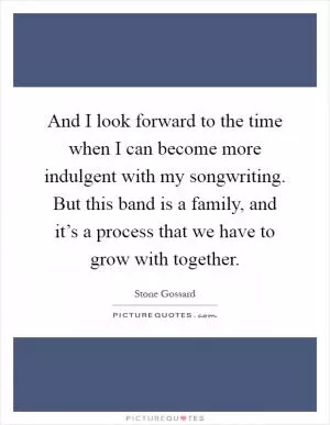 And I look forward to the time when I can become more indulgent with my songwriting. But this band is a family, and it’s a process that we have to grow with together Picture Quote #1