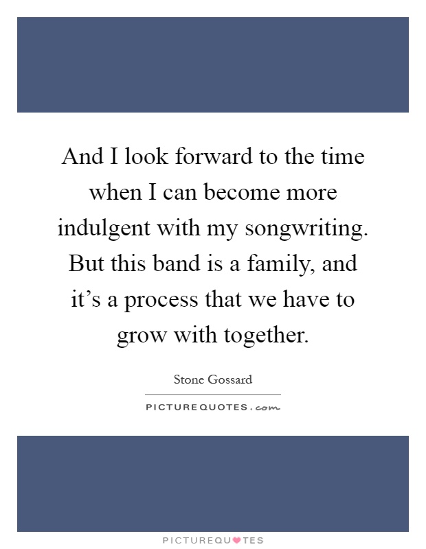 And I look forward to the time when I can become more indulgent with my songwriting. But this band is a family, and it's a process that we have to grow with together Picture Quote #1
