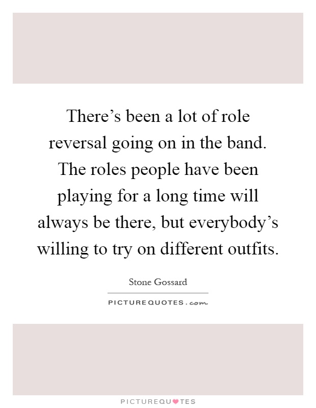 There's been a lot of role reversal going on in the band. The roles people have been playing for a long time will always be there, but everybody's willing to try on different outfits Picture Quote #1
