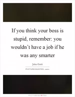 If you think your boss is stupid, remember: you wouldn’t have a job if he was any smarter Picture Quote #1