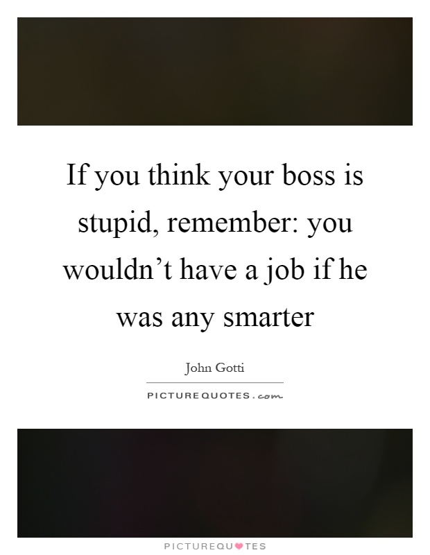 If you think your boss is stupid, remember: you wouldn't have a job if he was any smarter Picture Quote #1